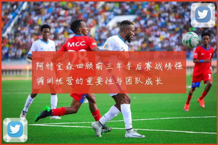 阿特金森回顾前三年季后赛战绩强调训练营的重要性与团队成长