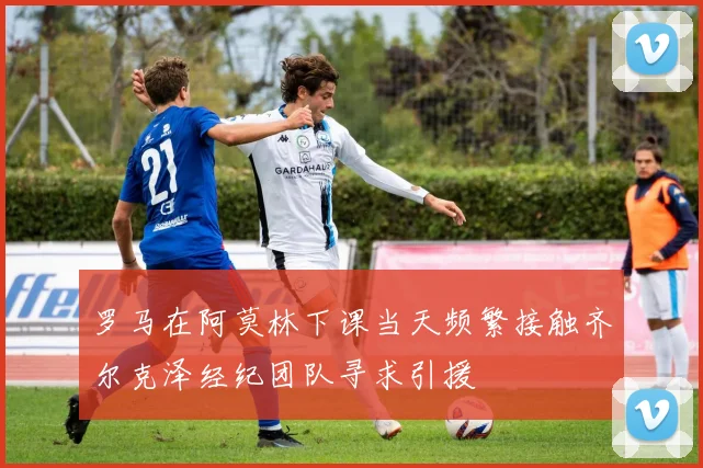 罗马在阿莫林下课当天频繁接触齐尔克泽经纪团队寻求引援