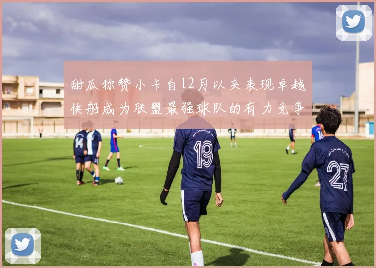 甜瓜称赞小卡自12月以来表现卓越快船成为联盟最强球队的有力竞争者