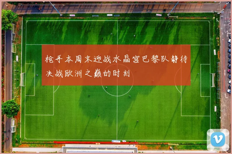 枪手本周末迎战水晶宫巴黎队静待决战欧洲之巅的时刻