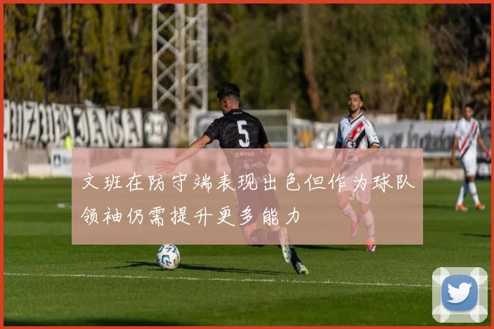 文班在防守端表现出色但作为球队领袖仍需提升更多能力