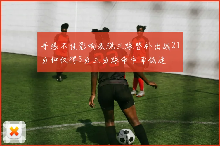 手感不佳影响表现三球替补出战21分钟仅得5分三分球命中率低迷