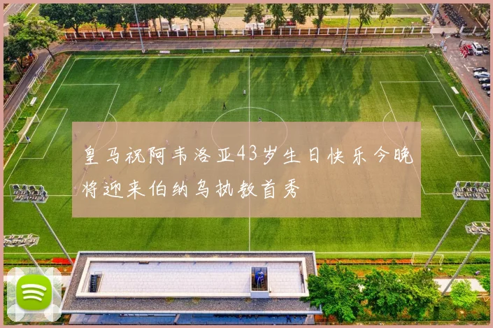 皇马祝阿韦洛亚43岁生日快乐今晚将迎来伯纳乌执教首秀