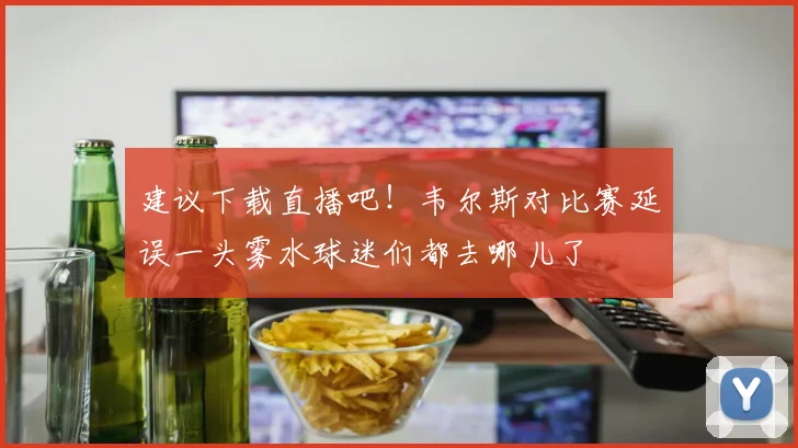 建议下载直播吧！韦尔斯对比赛延误一头雾水球迷们都去哪儿了
