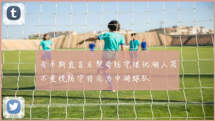考辛斯直言东契奇防守堪忧湖人若不重视防守将沦为中游球队