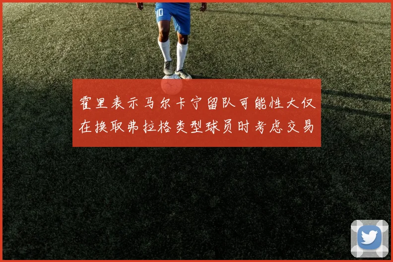 霍里表示马尔卡宁留队可能性大仅在换取弗拉格类型球员时考虑交易