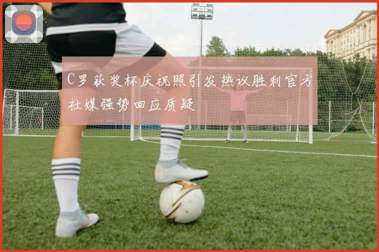 C罗获奖杯庆祝照引发热议胜利官方社媒强势回应质疑