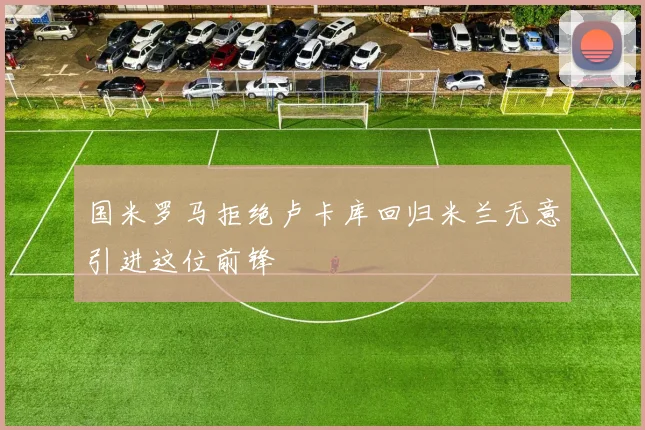 国米罗马拒绝卢卡库回归米兰无意引进这位前锋