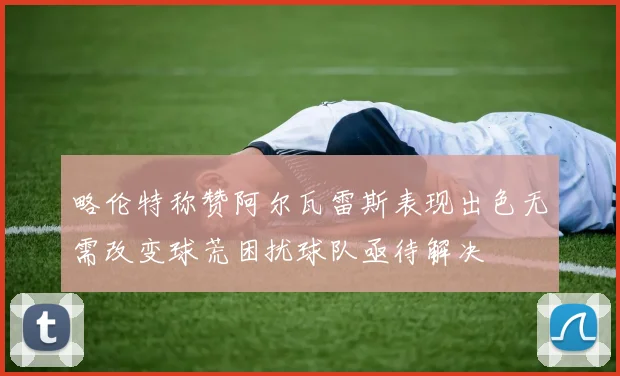 略伦特称赞阿尔瓦雷斯表现出色无需改变球荒困扰球队亟待解决