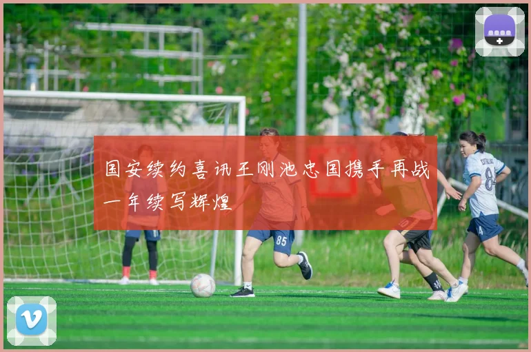 国安续约喜讯王刚池忠国携手再战一年续写辉煌