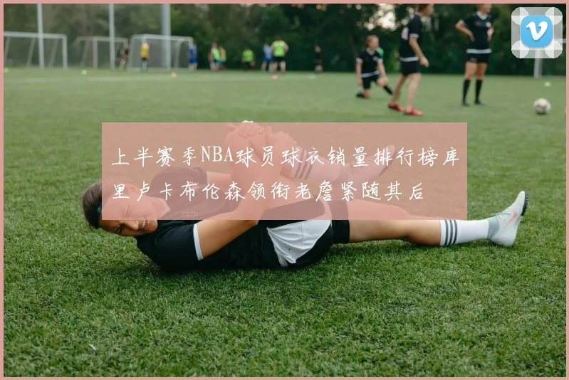 上半赛季NBA球员球衣销量排行榜库里卢卡布伦森领衔老詹紧随其后