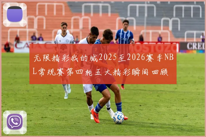 无限精彩我的城2025至2026赛季NBL常规赛第四轮五大精彩瞬间回顾
