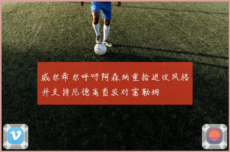威尔希尔呼吁阿森纳重拾进攻风格并支持厄德高首发对富勒姆