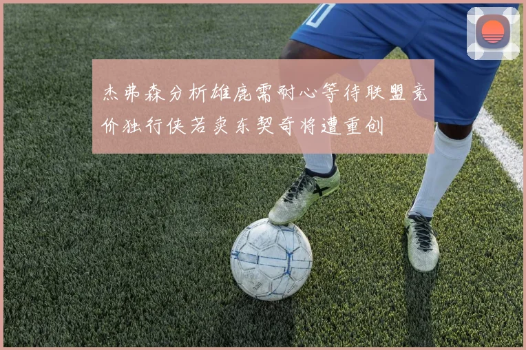 杰弗森分析雄鹿需耐心等待联盟竞价独行侠若卖东契奇将遭重创