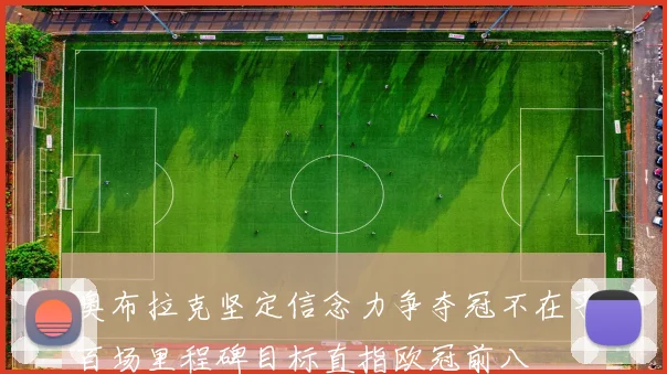 奥布拉克坚定信念力争夺冠不在乎百场里程碑目标直指欧冠前八