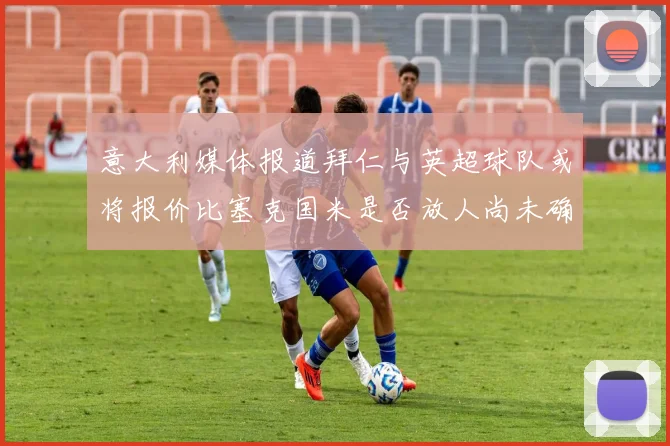 意大利媒体报道拜仁与英超球队或将报价比塞克国米是否放人尚未确定