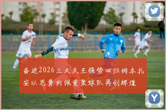 奋进2026三大天王强势回归姆本扎安以恩费利佩重聚球队再创辉煌