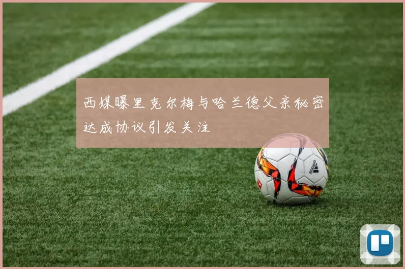 西媒曝里克尔梅与哈兰德父亲秘密达成协议引发关注