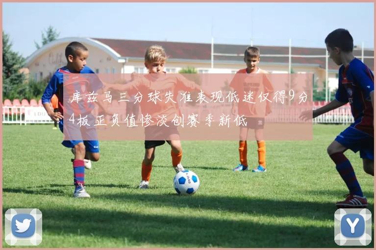 库兹马三分球失准表现低迷仅得9分4板正负值惨淡创赛季新低