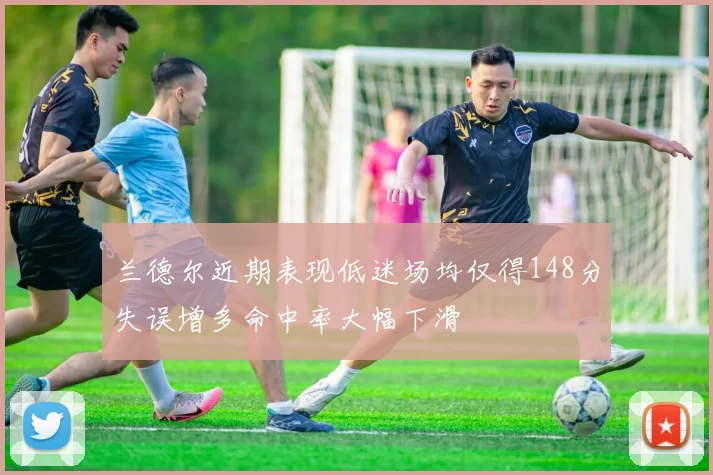 兰德尔近期表现低迷场均仅得148分失误增多命中率大幅下滑