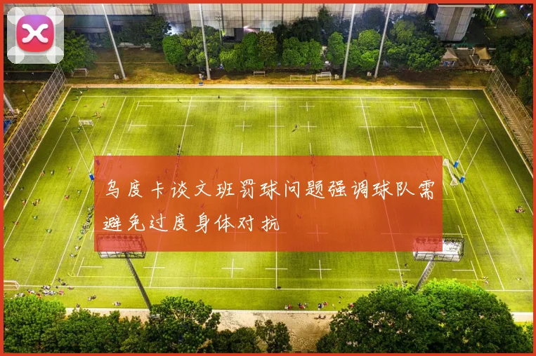乌度卡谈文班罚球问题强调球队需避免过度身体对抗