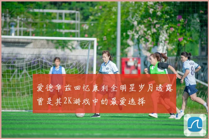 爱德华兹回忆康利全明星岁月透露曾是其2K游戏中的最爱选择